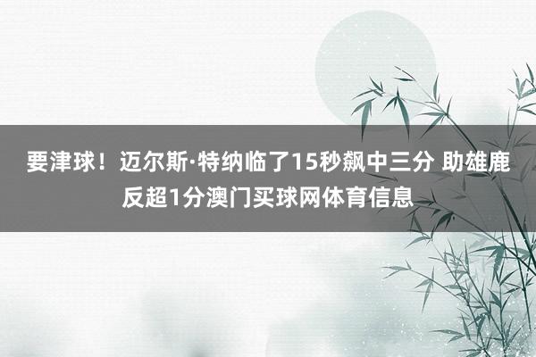 要津球！迈尔斯·特纳临了15秒飙中三分 助雄鹿反超1分澳门买球网体育信息