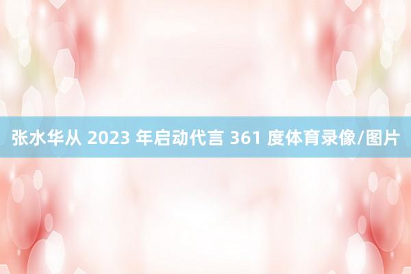 张水华从 2023 年启动代言 361 度体育录像/图片