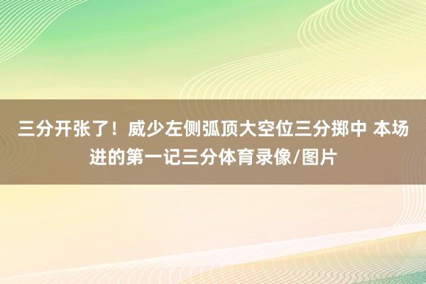 三分开张了！威少左侧弧顶大空位三分掷中 本场进的第一记三分体育录像/图片