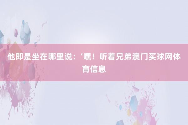 他即是坐在哪里说：‘嘿！听着兄弟澳门买球网体育信息