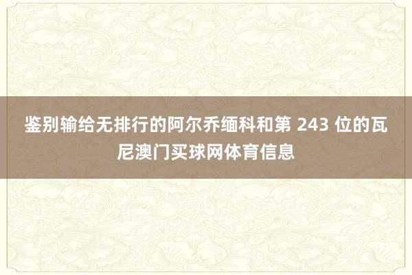 鉴别输给无排行的阿尔乔缅科和第 243 位的瓦尼澳门买球网体育信息