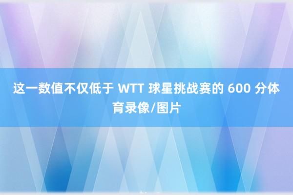这一数值不仅低于 WTT 球星挑战赛的 600 分体育录像/图片