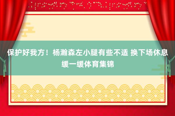 保护好我方！杨瀚森左小腿有些不适 换下场休息缓一缓体育集锦