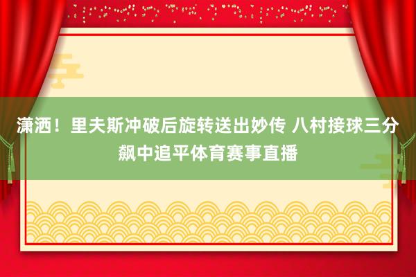潇洒！里夫斯冲破后旋转送出妙传 八村接球三分飙中追平体育赛事直播