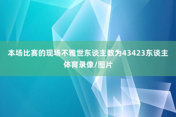 本场比赛的现场不雅世东谈主数为43423东谈主体育录像/图片