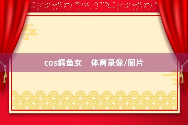 cos鳄鱼女    体育录像/图片