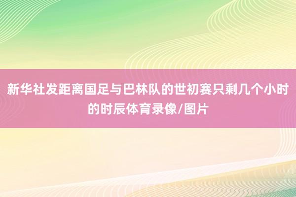 新华社发距离国足与巴林队的世初赛只剩几个小时的时辰体育录像/图片
