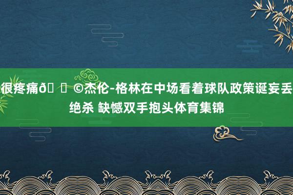 很疼痛😩杰伦-格林在中场看着球队政策诞妄丢绝杀 缺憾双手抱头体育集锦