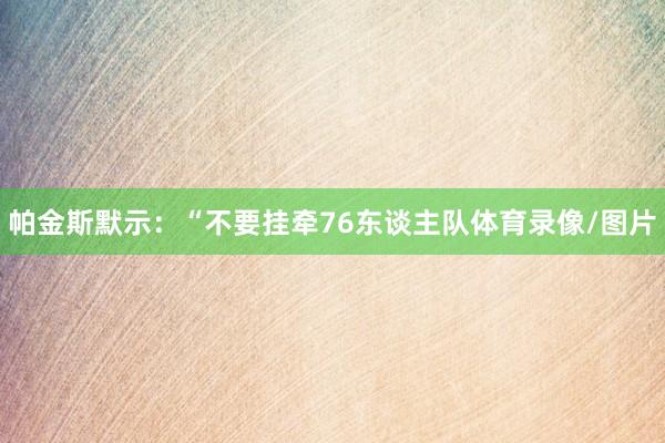 帕金斯默示：“不要挂牵76东谈主队体育录像/图片