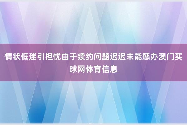 情状低迷引担忧由于续约问题迟迟未能惩办澳门买球网体育信息