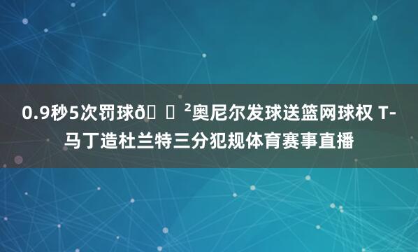 0.9秒5次罚球😲奥尼尔发球送篮网球权 T-马丁造杜兰特三分犯规体育赛事直播