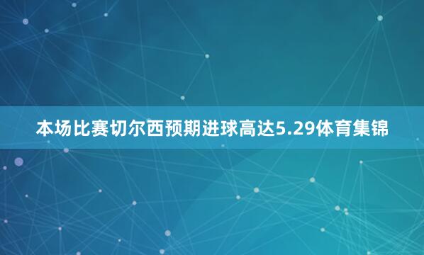 本场比赛切尔西预期进球高达5.29体育集锦