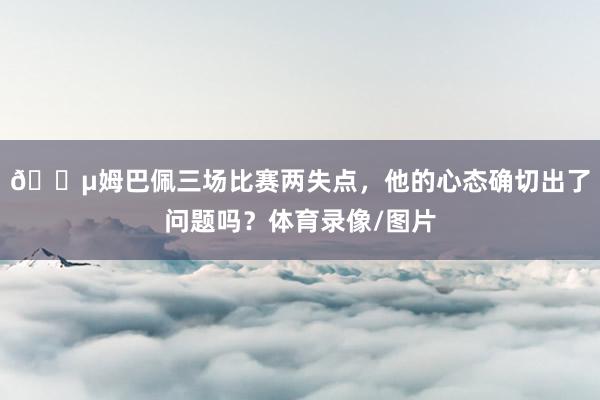 😵姆巴佩三场比赛两失点,他的心态确切出了问题吗?体育录像/图片