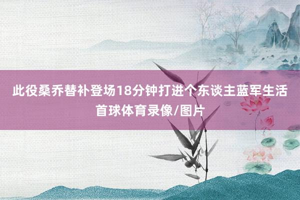 此役桑乔替补登场18分钟打进个东谈主蓝军生活首球体育录像/图片