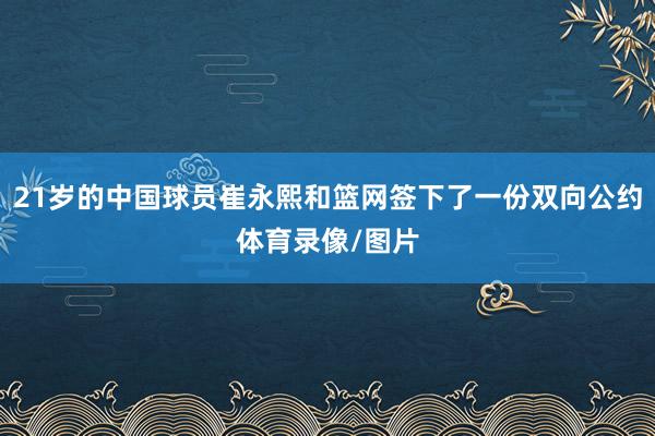 21岁的中国球员崔永熙和篮网签下了一份双向公约体育录像/图片
