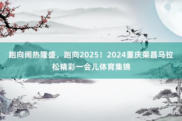 跑向闹热隆盛，跑向2025！2024重庆荣昌马拉松精彩一会儿体育集锦