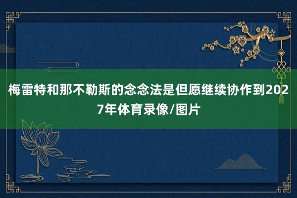 梅雷特和那不勒斯的念念法是但愿继续协作到2027年体育录像/图片