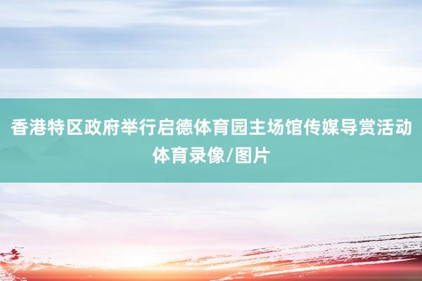 香港特区政府举行启德体育园主场馆传媒导赏活动体育录像/图片