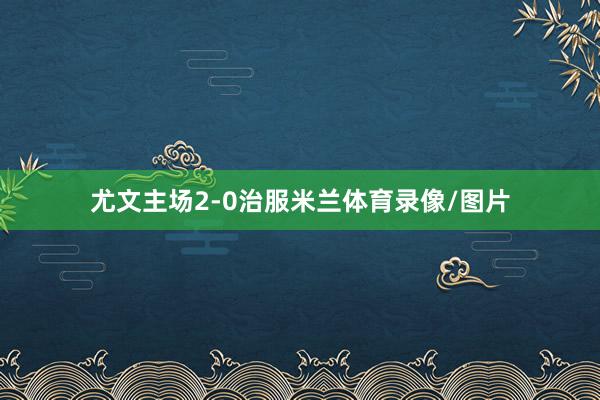 尤文主场2-0治服米兰体育录像/图片