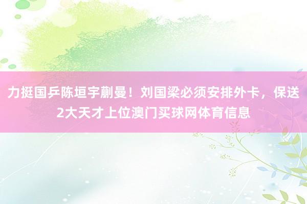 力挺国乒陈垣宇蒯曼！刘国梁必须安排外卡，保送2大天才上位澳门买球网体育信息