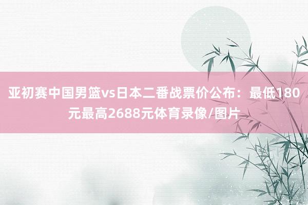 亚初赛中国男篮vs日本二番战票价公布：最低180元最高2688元体育录像/图片