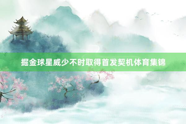 掘金球星威少不时取得首发契机体育集锦