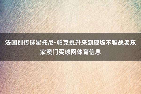 法国别传球星托尼-帕克挑升来到现场不雅战老东家澳门买球网体育信息