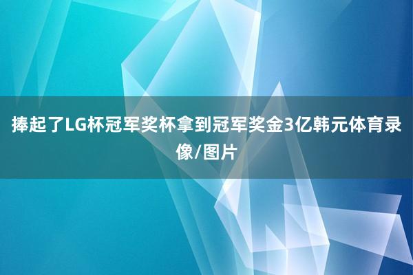 捧起了LG杯冠军奖杯拿到冠军奖金3亿韩元体育录像/图片
