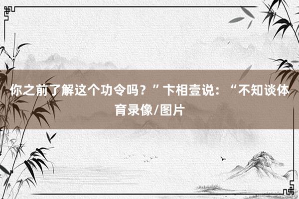 你之前了解这个功令吗？”卞相壹说：“不知谈体育录像/图片