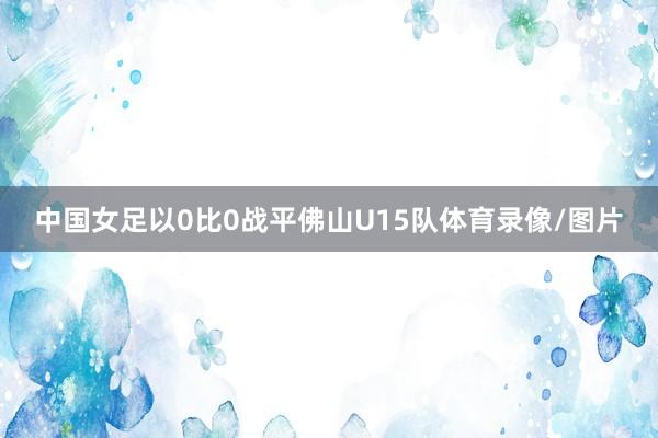 中国女足以0比0战平佛山U15队体育录像/图片