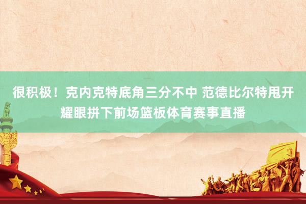 很积极！克内克特底角三分不中 范德比尔特甩开耀眼拼下前场篮板体育赛事直播