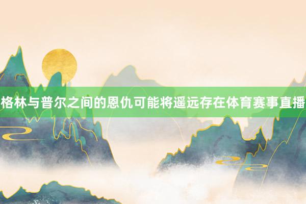 格林与普尔之间的恩仇可能将遥远存在体育赛事直播