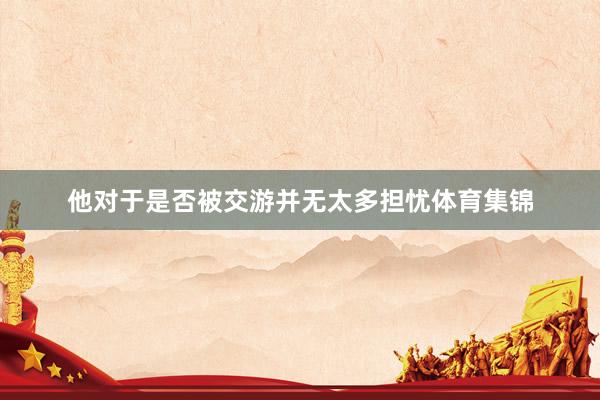 他对于是否被交游并无太多担忧体育集锦
