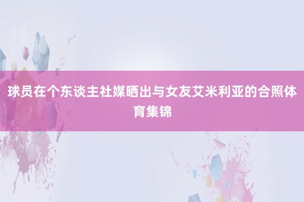 球员在个东谈主社媒晒出与女友艾米利亚的合照体育集锦