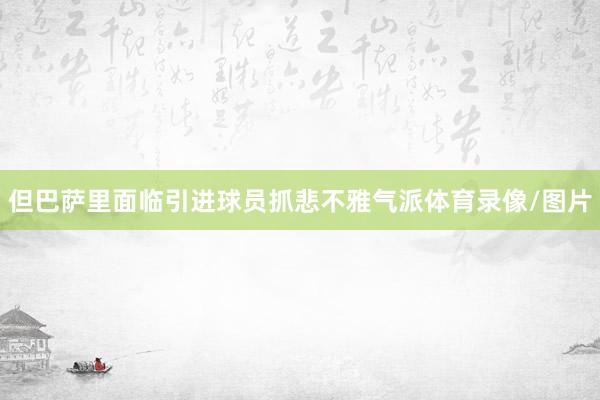 但巴萨里面临引进球员抓悲不雅气派体育录像/图片