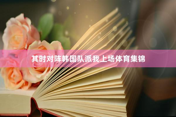 其时对阵韩国队派我上场体育集锦