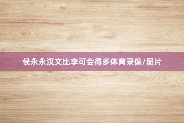 侯永永汉文比李可会得多体育录像/图片