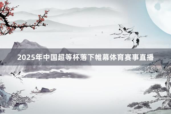 2025年中国超等杯落下帷幕体育赛事直播