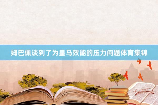 姆巴佩谈到了为皇马效能的压力问题体育集锦