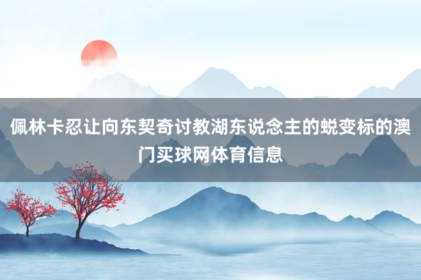佩林卡忍让向东契奇讨教湖东说念主的蜕变标的澳门买球网体育信息