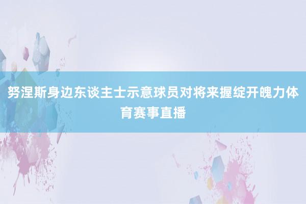 努涅斯身边东谈主士示意球员对将来握绽开魄力体育赛事直播