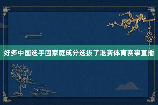 好多中国选手因家庭成分选拔了退赛体育赛事直播