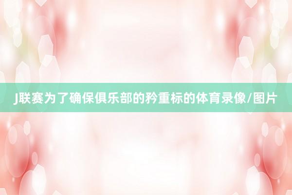 J联赛为了确保俱乐部的矜重标的体育录像/图片