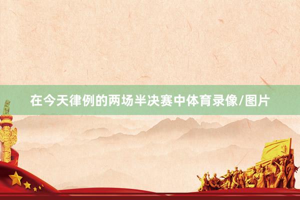 在今天律例的两场半决赛中体育录像/图片