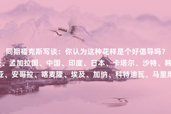 同期福克斯写谈：你认为这种花样是个好倡导吗？64支队如下：澳大利亚、孟加拉国、中国、印度、日本、卡塔尔、沙特、韩国阿联酋、阿尔及利亚、安哥拉、喀麦隆、埃及、加纳、科特迪瓦、马里摩洛哥、尼日利亚、塞内加尔、南非、突尼斯、赞比亚、加拿大、哥斯达黎加萨尔瓦多、洪齐拉斯、牙买加、墨西哥、巴拿马、特立尼达和多巴哥、好意思国、阿根廷巴西、智利、哥伦比亚、厄瓜多尔、巴拉圭、秘鲁、乌拉圭、新西兰、所罗门群岛、奥地利、比利时、保加利亚、克罗地亚、捷克、丹麦、英格兰芬兰、法国、德国、希腊、匈牙利、意大利、荷兰、挪威波兰、葡萄牙、罗马尼亚、瑞典、瑞士、土耳其、乌克兰、威尔士    澳门买球网体育信息