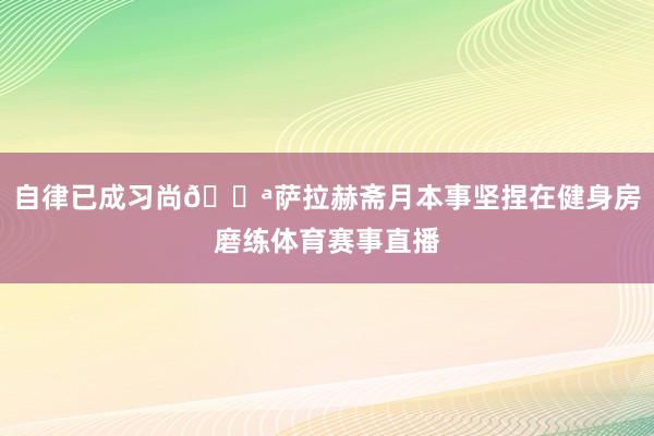 自律已成习尚💪萨拉赫斋月本事坚捏在健身房磨练体育赛事直播