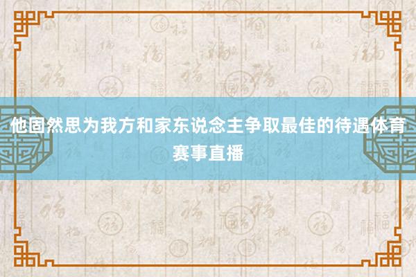 他固然思为我方和家东说念主争取最佳的待遇体育赛事直播