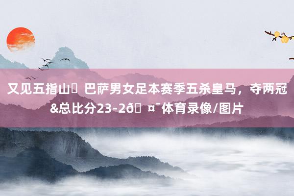又见五指山✋巴萨男女足本赛季五杀皇马，夺两冠&总比分23-2🤯体育录像/图片
