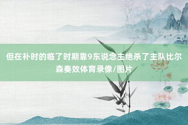 但在补时的临了时期靠9东说念主绝杀了主队比尔森奏效体育录像/图片