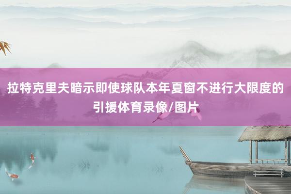 拉特克里夫暗示即使球队本年夏窗不进行大限度的引援体育录像/图片